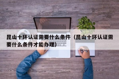 昆山十环认证需要什么条件（昆山十环认证需要什么条件才能办理）