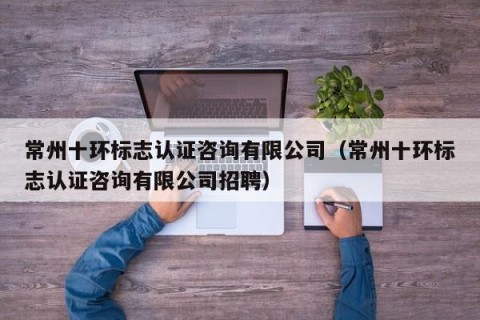 常州十环标志认证咨询有限公司（常州十环标志认证咨询有限公司招聘）