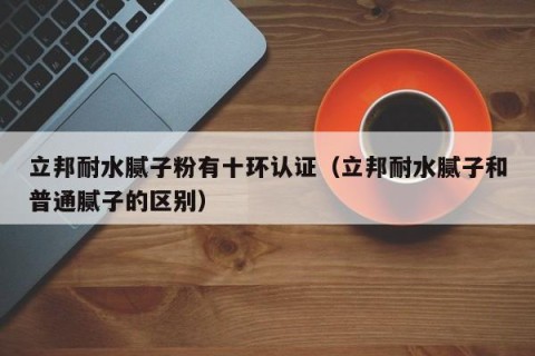 立邦耐水腻子粉有十环认证（立邦耐水腻子和普通腻子的区别）