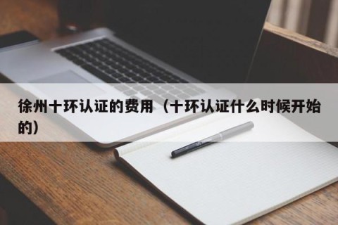 徐州十环认证的费用（十环认证什么时候开始的）