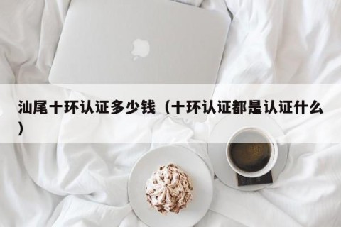 汕尾十环认证多少钱（十环认证都是认证什么）