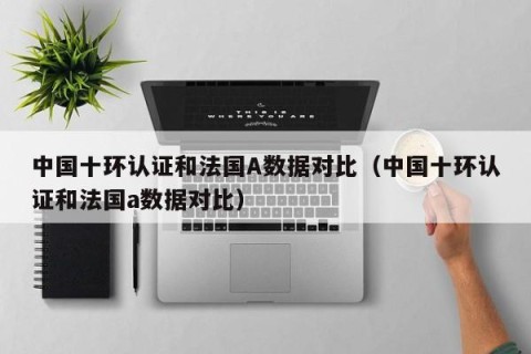 中国十环认证和法国A数据对比（中国十环认证和法国a数据对比）