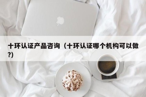 十环认证产品咨询（十环认证哪个机构可以做?）