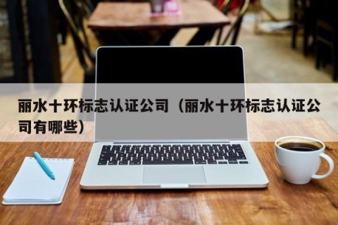 丽水十环标志认证公司（丽水十环标志认证公司有哪些）