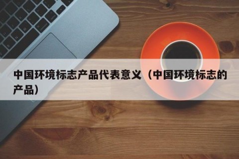 中国环境标志产品代表意义（中国环境标志的产品）