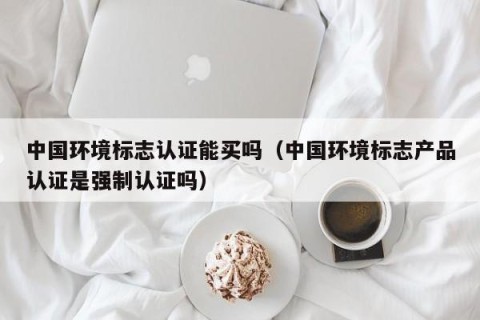 中国环境标志认证能买吗（中国环境标志产品认证是强制认证吗）