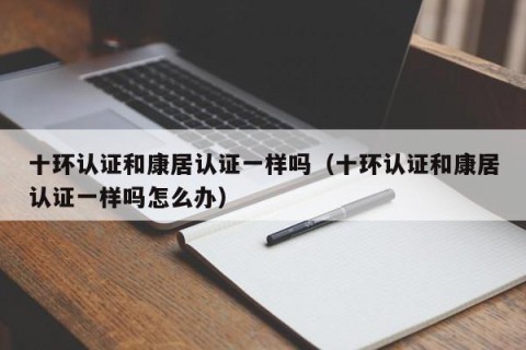 十环认证和康居认证一样吗（十环认证和康居认证一样吗怎么办）