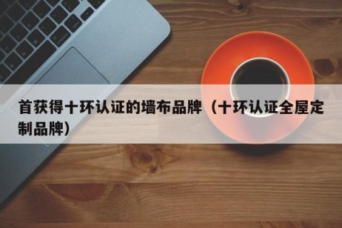 首获得十环认证的墙布品牌（十环认证全屋定制品牌）