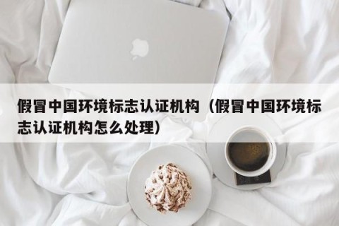 假冒中国环境标志认证机构（假冒中国环境标志认证机构怎么处理）