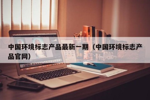 中国环境标志产品最新一期（中国环境标志产品官网）