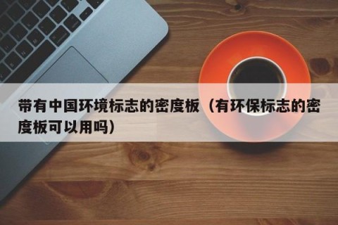 带有中国环境标志的密度板（有环保标志的密度板可以用吗）