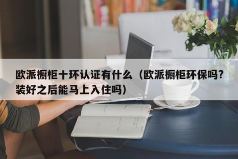 欧派橱柜十环认证有什么（欧派橱柜环保吗?装好之后能马上入住吗）