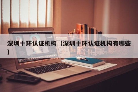 深圳十环认证机构（深圳十环认证机构有哪些）