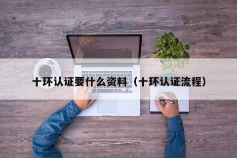 十环认证要什么资料（十环认证流程）