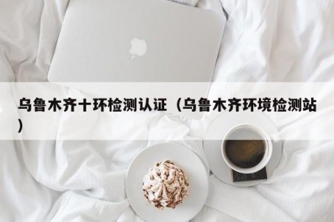 乌鲁木齐十环检测认证（乌鲁木齐环境检测站）