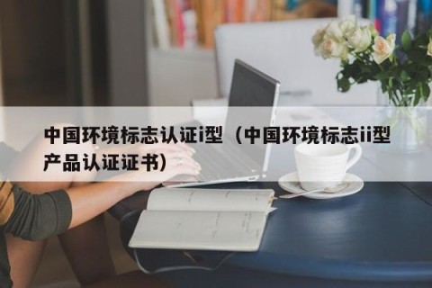 中国环境标志认证i型（中国环境标志ii型产品认证证书）