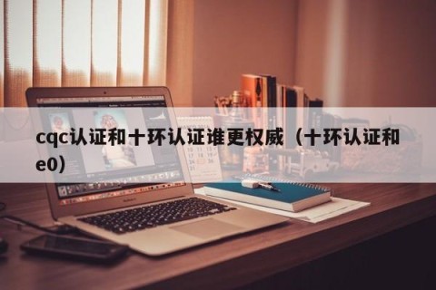 cqc认证和十环认证谁更权威（十环认证和e0）