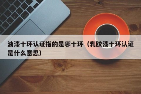油漆十环认证指的是哪十环（乳胶漆十环认证是什么意思）