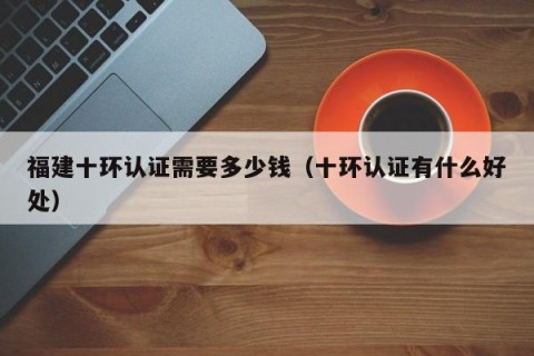 福建十环认证需要多少钱（十环认证有什么好处）