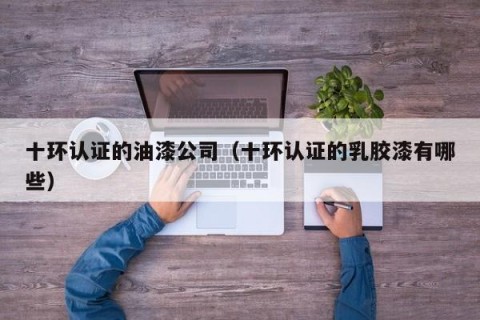 十环认证的油漆公司（十环认证的乳胶漆有哪些）