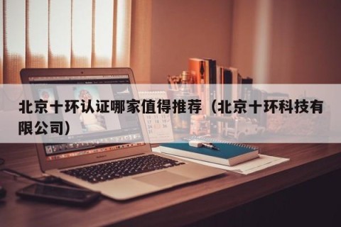 北京十环认证哪家值得推荐（北京十环科技有限公司）