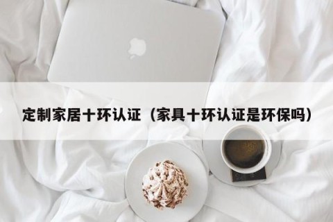 定制家居十环认证（家具十环认证是环保吗）