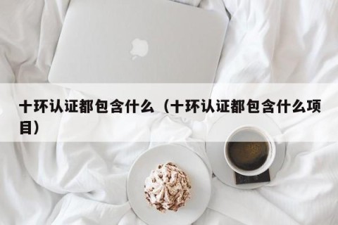 十环认证都包含什么（十环认证都包含什么项目）