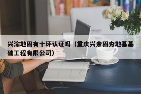 兴渝地固有十环认证吗（重庆兴余固夯地基基础工程有限公司）