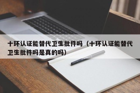 十环认证能替代卫生批件吗（十环认证能替代卫生批件吗是真的吗）