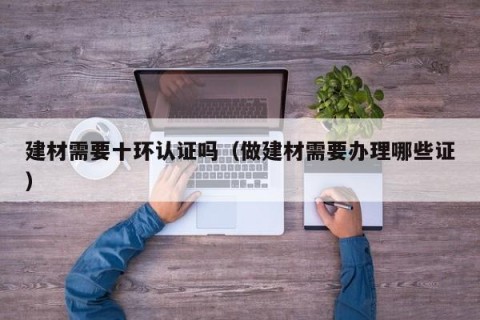 建材需要十环认证吗（做建材需要办理哪些证）