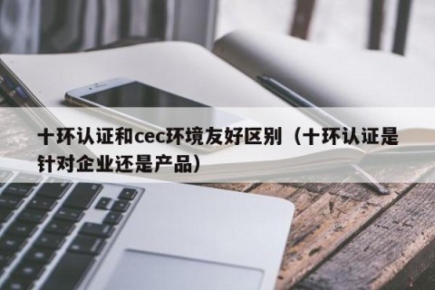 十环认证和cec环境友好区别（十环认证是针对企业还是产品）