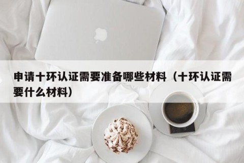 申请十环认证需要准备哪些材料（十环认证需要什么材料）