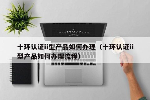 十环认证ii型产品如何办理（十环认证ii型产品如何办理流程）