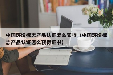 中国环境标志产品认证怎么获得（中国环境标志产品认证怎么获得证书）