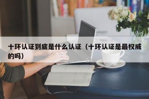 十环认证到底是什么认证（十环认证是最权威的吗）