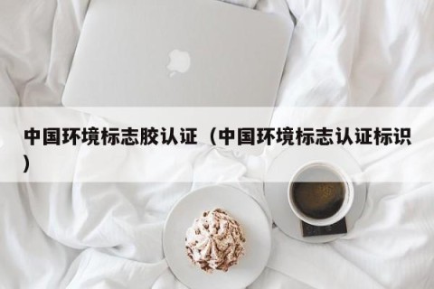 中国环境标志胶认证（中国环境标志认证标识）