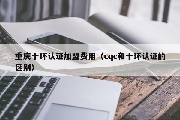 重庆十环认证加盟费用(cqc和十环认证的区别)