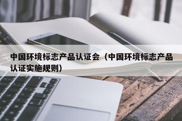 中国环境标志产品认证会(中国环境标志产品认证实施规则)