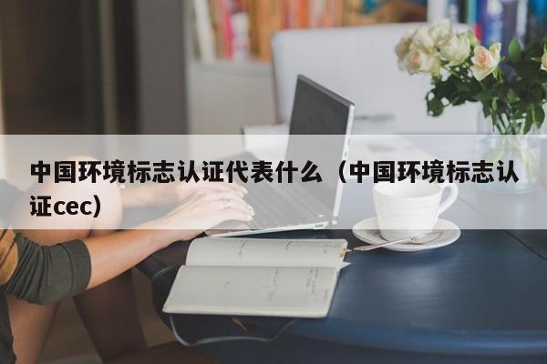 中国环境标志认证代表什么(中国环境标志认证cec)