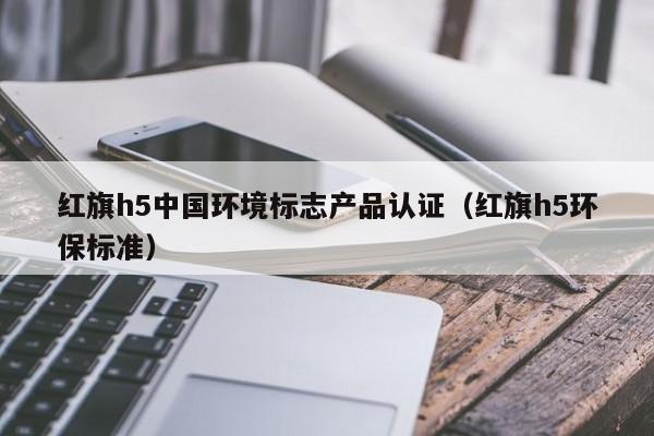 红旗h5中国环境标志产品认证(红旗h5环保标准)