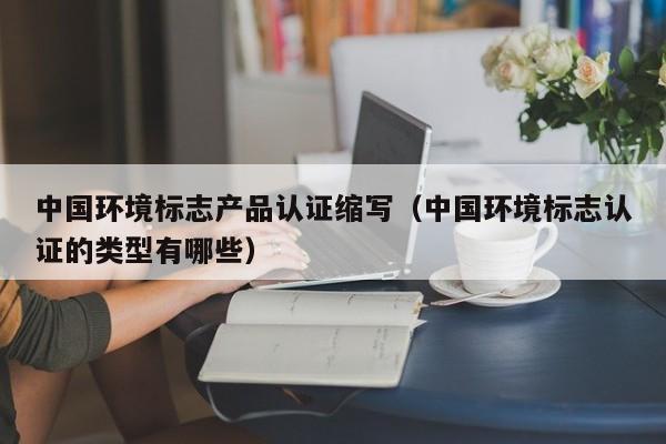 中国环境标志产品认证缩写(中国环境标志认证的类型有哪些)