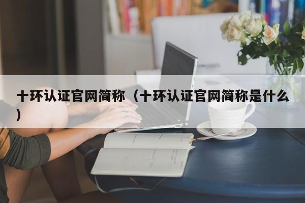 十环认证官网简称(十环认证官网简称是什么)