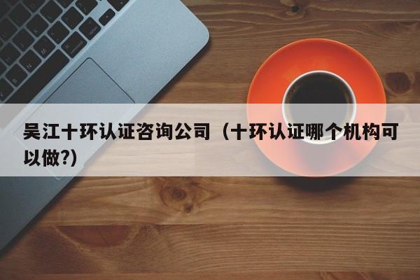 吴江十环认证咨询公司(十环认证哪个机构可以做?)