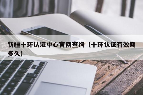 新疆十环认证中心官网查询(十环认证有效期多久)