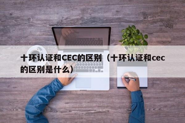十环认证和CEC的区别(十环认证和cec的区别是什么)